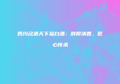 四川名酒天下福白酒：醇厚清香，匠心传承