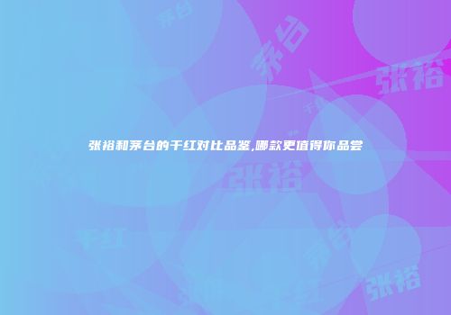 张裕和茅台的干红对比品鉴,哪款更值得你品尝