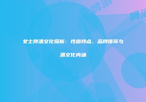 女士啤酒文化探析：性格特点、品牌推荐与酒文化内涵