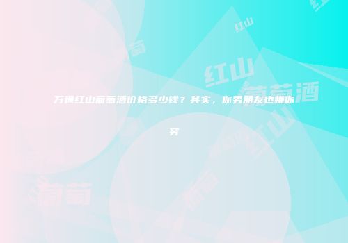 万通红山葡萄酒价格多少钱？其实，你男朋友也嫌你穷