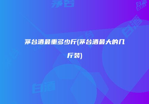 茅台酒最重多少斤(茅台酒最大的几斤装)