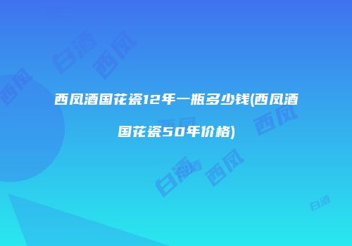 西凤酒国花瓷12年一瓶多少钱(西凤酒国花瓷50年价格)