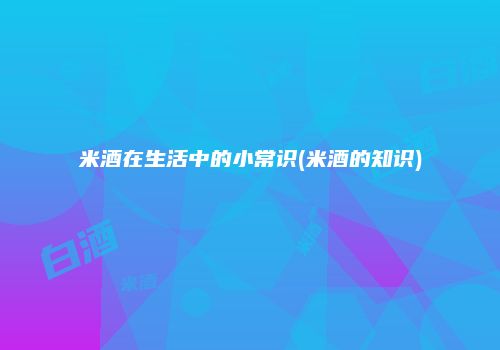 米酒在生活中的小常识(米酒的知识)