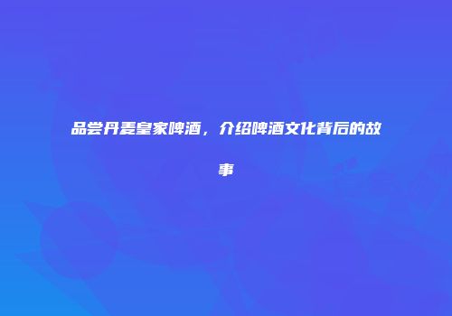 品尝丹麦皇家啤酒，介绍啤酒文化背后的故事