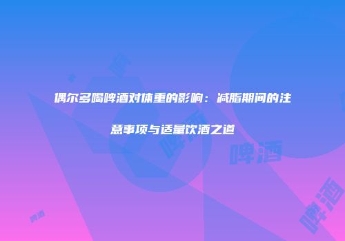 偶尔多喝啤酒对体重的影响：减脂期间的注意事项与适量饮酒之道