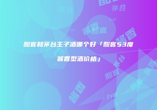 酣客和茅台王子酒哪个好「酣客53度酱香型酒价格」