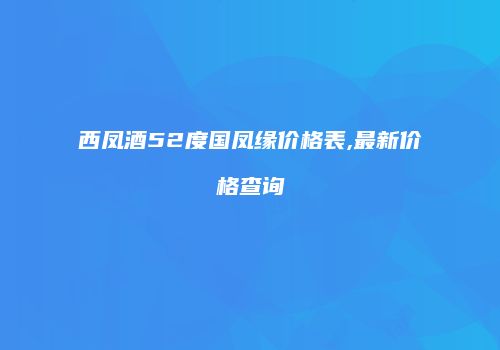 西凤酒52度国凤缘价格表,最新价格查询