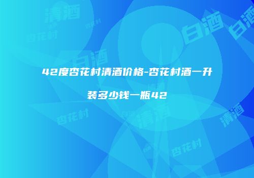 42度杏花村清酒价格-杏花村酒一升装多少钱一瓶42