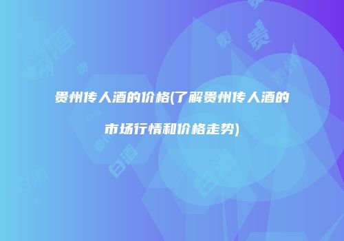 贵州传人酒的价格(了解贵州传人酒的市场行情和价格走势)