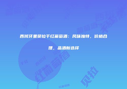西班牙里贝拉干红葡萄酒：风味独特，价格合理，品酒新选择