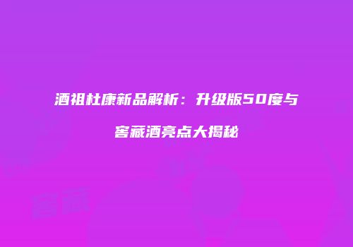 酒祖杜康新品解析：升级版50度与窖藏酒亮点大揭秘