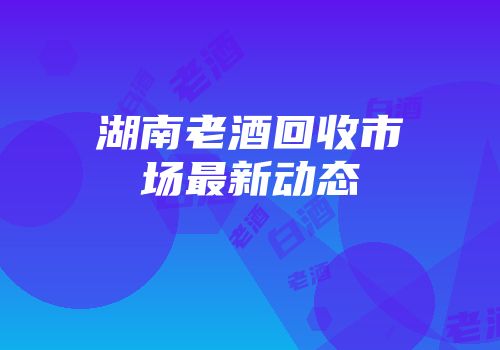 湖南老酒回收市场最新动态