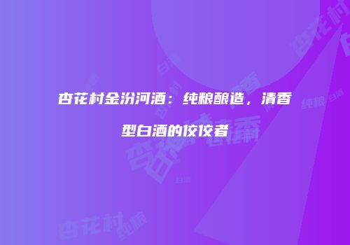 杏花村金汾河酒：纯粮酿造，清香型白酒的佼佼者