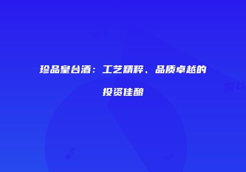 珍品皇台酒：工艺精粹、品质卓越的投资佳酿