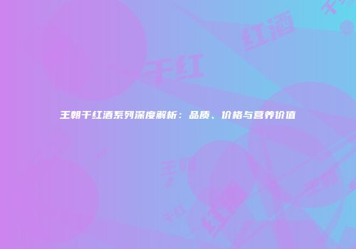 王朝干红酒系列深度解析：品质、价格与营养价值
