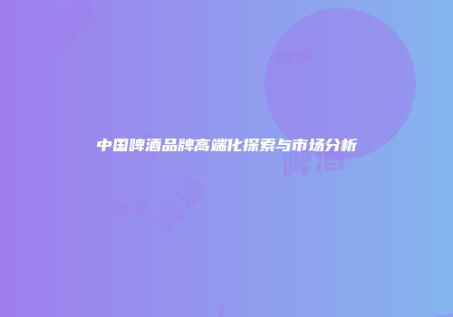 中国啤酒品牌高端化探索与市场分析