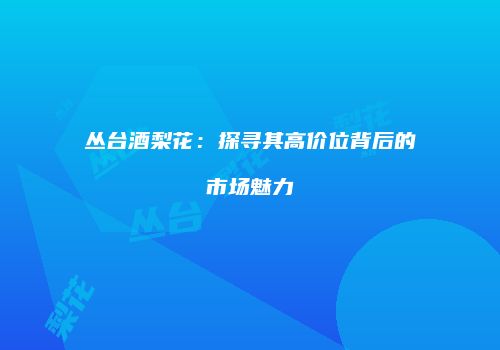 丛台酒梨花：探寻其高价位背后的市场魅力