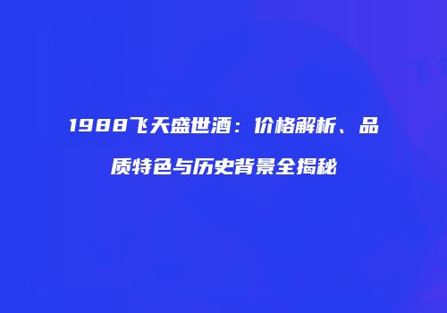 1988飞天盛世酒：价格解析、品质特色与历史背景全揭秘
