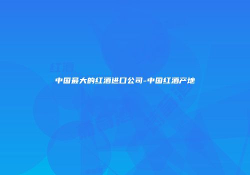 中国最大的红酒进口公司-中国红酒产地