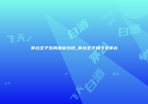 茅台王子生肖酒多少钱_茅台王子和飞天茅台