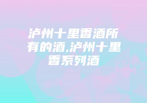 泸州十里香酒所有的酒,泸州十里香系列酒