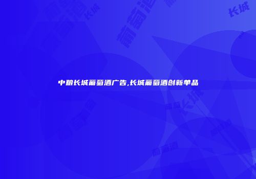 中粮长城葡萄酒广告,长城葡萄酒创新单品