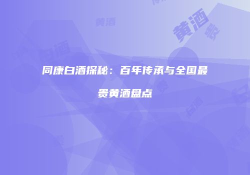 同康白酒探秘：百年传承与全国最贵黄酒盘点