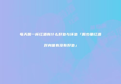 每天喝一杯红酒有什么好处与坏处「喝少量红酒对身体有没有好处」
