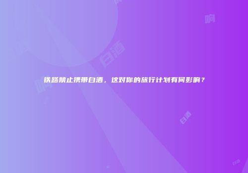 铁路禁止携带白酒，这对你的旅行计划有何影响？