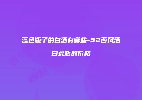 蓝色瓶子的白酒有哪些-52西凤酒白瓷瓶的价格