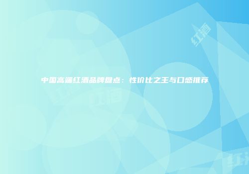 中国高端红酒品牌盘点：性价比之王与口感推荐