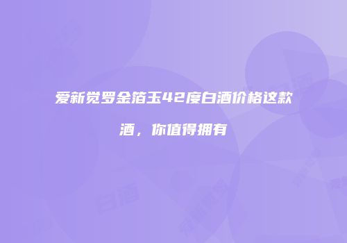 爱新觉罗金箔玉42度白酒价格这款酒，你值得拥有