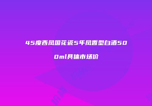 45度西凤国花瓷5年凤香型白酒500ml具体市场价
