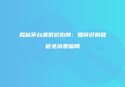揭秘茅台酒低价陷阱：如何识别和避免消费骗局