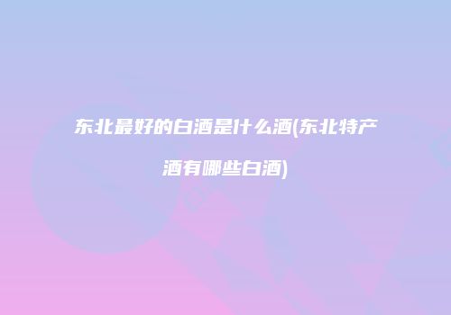 东北最好的白酒是什么酒(东北特产酒有哪些白酒)