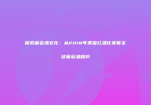 探索葡萄酒文化：从2018年美国红酒比赛看全球葡萄酒知识