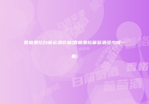 香格里拉白葡萄酒价格(香格里拉葡萄酒多少钱一瓶)