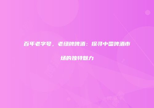 百年老字号，老绿牌啤酒：探寻中国啤酒市场的独特魅力