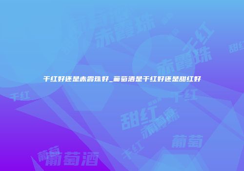 干红好还是赤霞珠好_葡萄酒是干红好还是甜红好