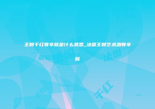 王朝干红尊享版是什么意思_法国王朝艺术酒尊享版