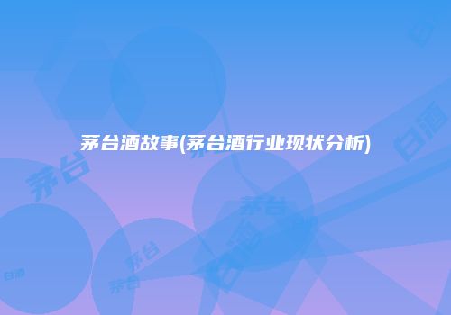 茅台酒故事(茅台酒行业现状分析)