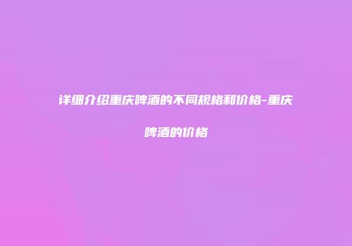 详细介绍重庆啤酒的不同规格和价格-重庆啤酒的价格