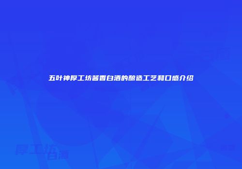 五叶神厚工坊酱香白酒的酿造工艺和口感介绍