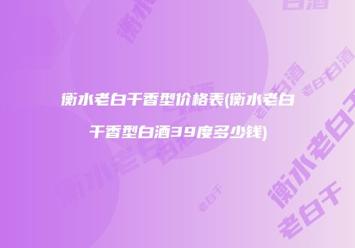 衡水老白干香型价格表(衡水老白干香型白酒39度多少钱)
