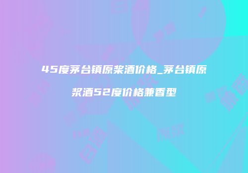45度茅台镇原桨酒价格_茅台镇原浆酒52度价格兼香型