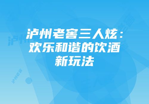 泸州老窖三人炫：欢乐和谐的饮酒新玩法