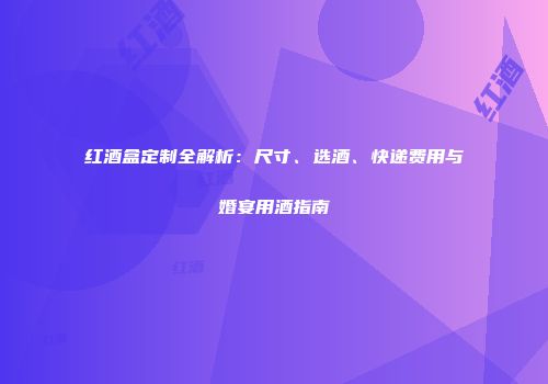 红酒盒定制全解析：尺寸、选酒、快递费用与婚宴用酒指南