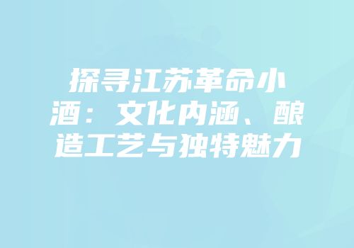 探寻江苏革命小酒：文化内涵、酿造工艺与独特魅力