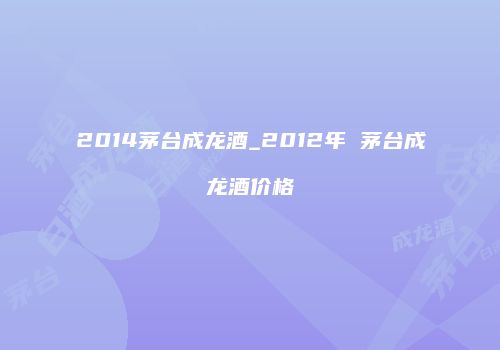 2014茅台成龙酒_2012年 茅台成龙酒价格