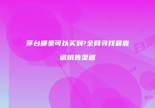 茅台哪里可以买到?全网寻找最靠谱销售渠道